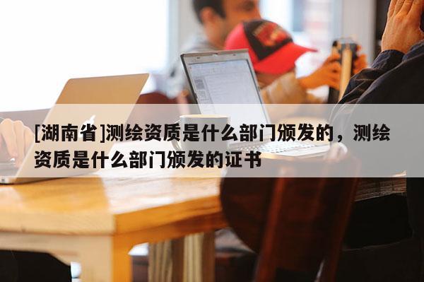[湖南省]測繪資質是什么部門頒發的，測繪資質是什么部門頒發的證書