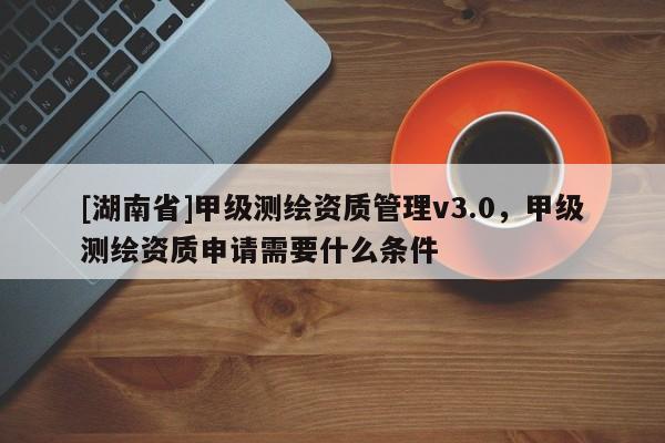 [湖南省]甲級測繪資質管理v3.0，甲級測繪資質申請需要什么條件