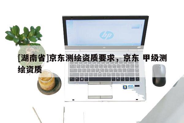 [湖南省]京東測繪資質要求，京東 甲級測繪資質