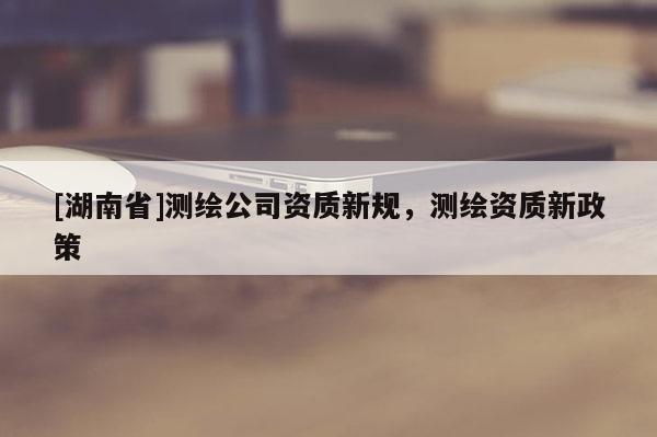 [湖南省]測繪公司資質新規，測繪資質新政策