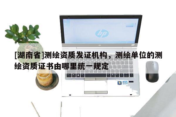 [湖南省]測繪資質發證機構，測繪單位的測繪資質證書由哪里統一規定