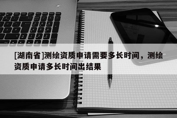 [湖南省]測繪資質申請需要多長時間，測繪資質申請多長時間出結果
