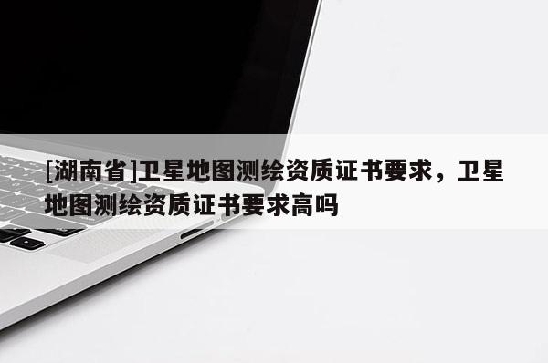 [湖南省]衛星地圖測繪資質證書要求，衛星地圖測繪資質證書要求高嗎