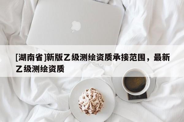 [湖南省]新版乙級測繪資質(zhì)承接范圍，最新乙級測繪資質(zhì)