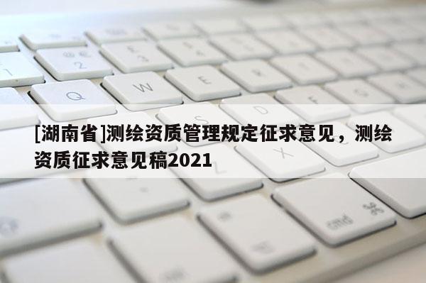 [湖南省]測繪資質(zhì)管理規(guī)定征求意見，測繪資質(zhì)征求意見稿2021