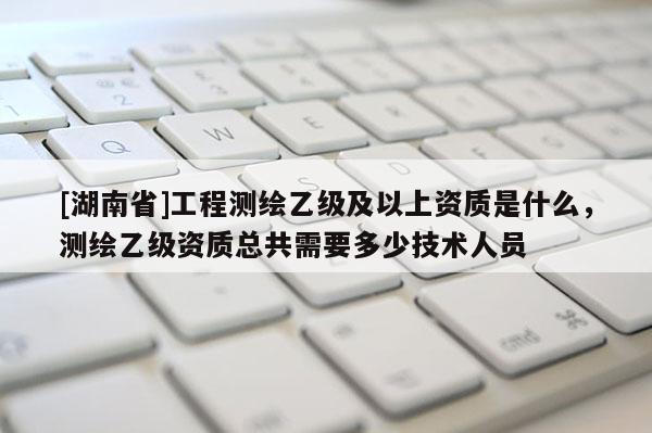 [湖南省]工程測繪乙級及以上資質是什么，測繪乙級資質總共需要多少技術人員
