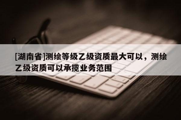 [湖南省]測繪等級乙級資質最大可以，測繪乙級資質可以承攬業務范圍