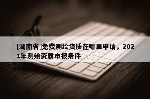 [湖南省]免費測繪資質在哪里申請，2021年測繪資質申報條件