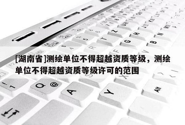 [湖南省]測繪單位不得超越資質等級，測繪單位不得超越資質等級許可的范圍