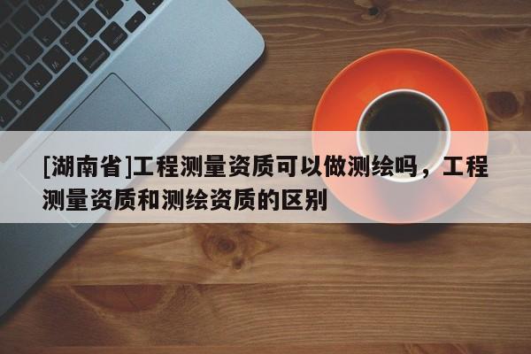 [湖南省]工程測量資質可以做測繪嗎，工程測量資質和測繪資質的區別
