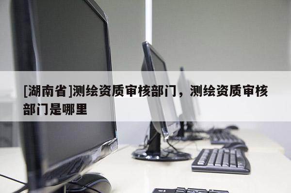 [湖南省]測繪資質審核部門，測繪資質審核部門是哪里