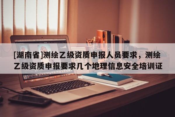 [湖南省]測繪乙級資質申報人員要求，測繪乙級資質申報要求幾個地理信息安全培訓證