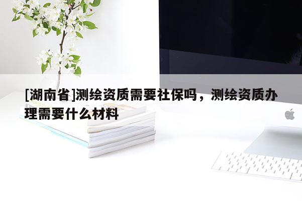 [湖南省]測繪資質需要社保嗎，測繪資質辦理需要什么材料