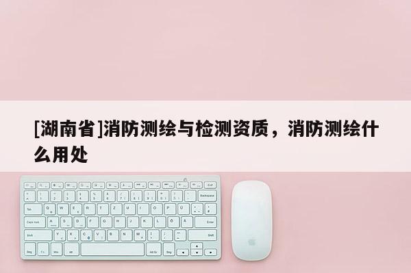 [湖南省]消防測繪與檢測資質，消防測繪什么用處