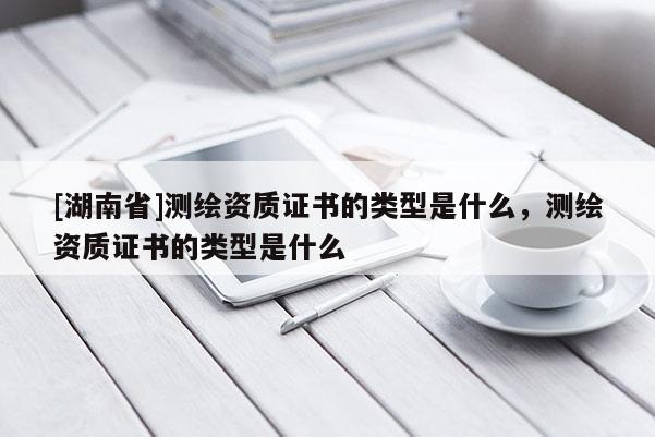 [湖南省]測繪資質(zhì)證書的類型是什么，測繪資質(zhì)證書的類型是什么