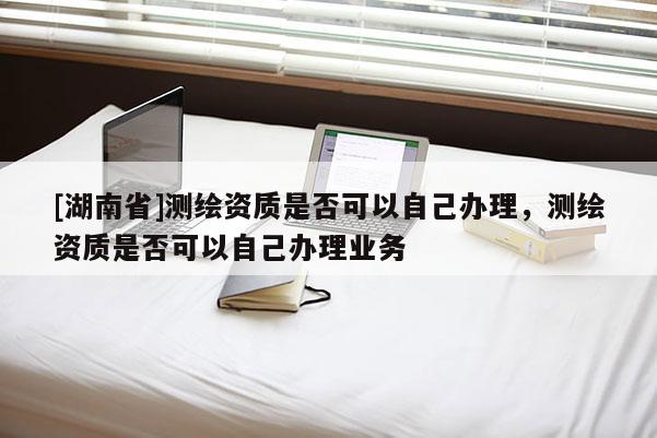[湖南省]測繪資質是否可以自己辦理，測繪資質是否可以自己辦理業務