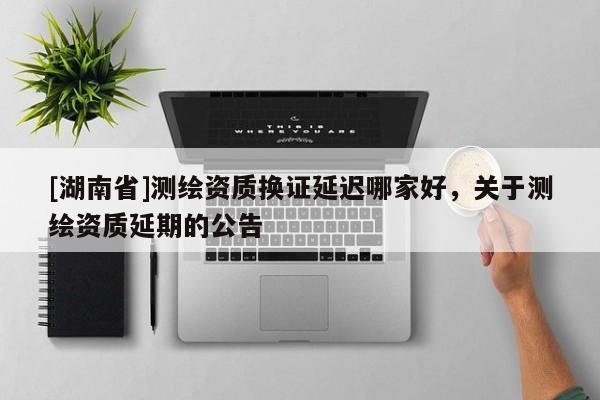 [湖南省]測繪資質(zhì)換證延遲哪家好，關(guān)于測繪資質(zhì)延期的公告