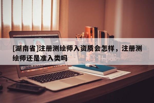 [湖南省]注冊測繪師入資質會怎樣，注冊測繪師還是準入類嗎