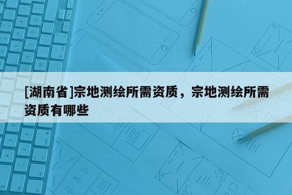 [湖南省]宗地測(cè)繪所需資質(zhì)，宗地測(cè)繪所需資質(zhì)有哪些