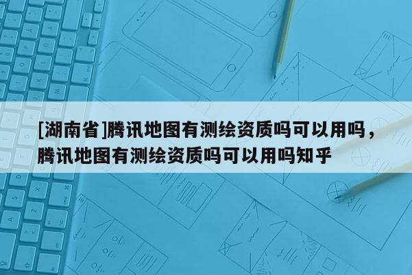 [湖南省]騰訊地圖有測繪資質嗎可以用嗎，騰訊地圖有測繪資質嗎可以用嗎知乎