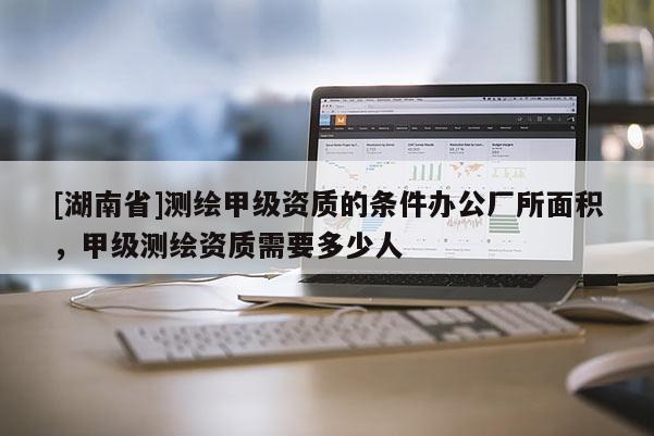 [湖南省]測繪甲級資質的條件辦公廠所面積，甲級測繪資質需要多少人