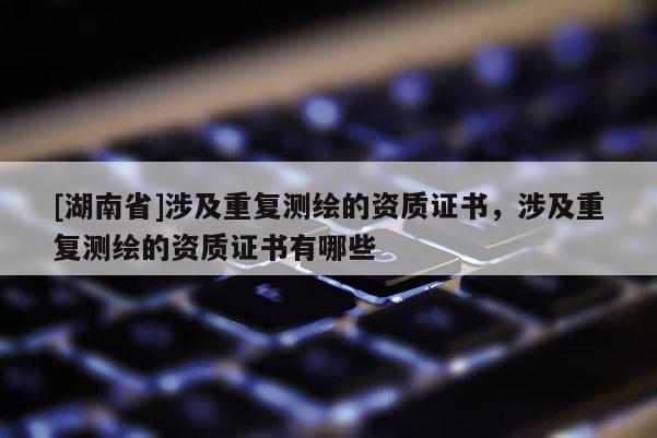 [湖南省]涉及重復測繪的資質證書，涉及重復測繪的資質證書有哪些
