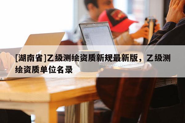 [湖南省]乙級測繪資質新規最新版，乙級測繪資質單位名錄