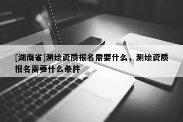 [湖南省]測繪資質報名需要什么，測繪資質報名需要什么條件