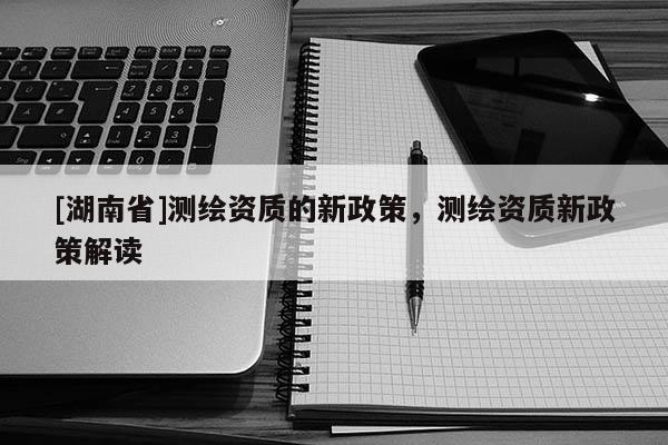 [湖南省]測繪資質的新政策，測繪資質新政策解讀