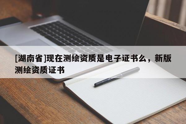 [湖南省]現(xiàn)在測繪資質(zhì)是電子證書么，新版測繪資質(zhì)證書