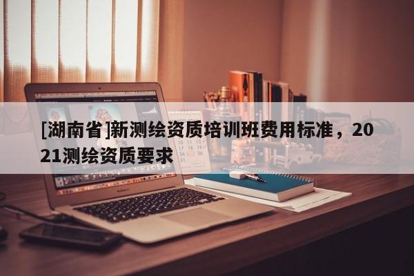 [湖南省]新測繪資質培訓班費用標準，2021測繪資質要求