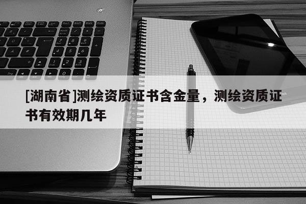 [湖南省]測繪資質證書含金量，測繪資質證書有效期幾年