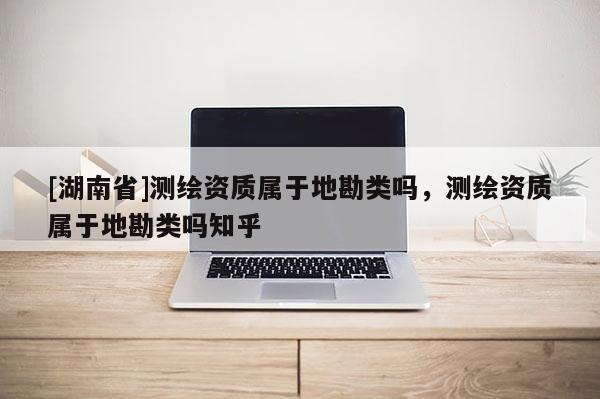 [湖南省]測繪資質屬于地勘類嗎，測繪資質屬于地勘類嗎知乎