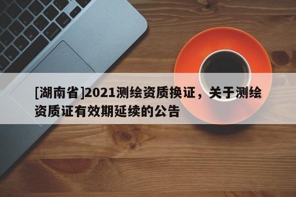 [湖南省]2021測繪資質(zhì)換證，關(guān)于測繪資質(zhì)證有效期延續(xù)的公告