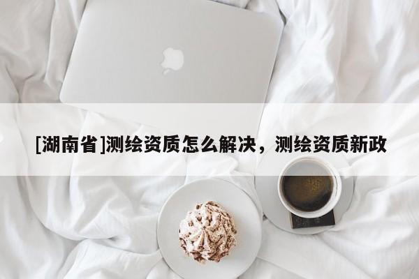 [湖南省]測繪資質(zhì)怎么解決，測繪資質(zhì)新政