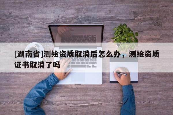 [湖南省]測繪資質取消后怎么辦，測繪資質證書取消了嗎