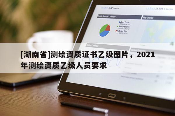 [湖南省]測繪資質證書乙級圖片，2021年測繪資質乙級人員要求