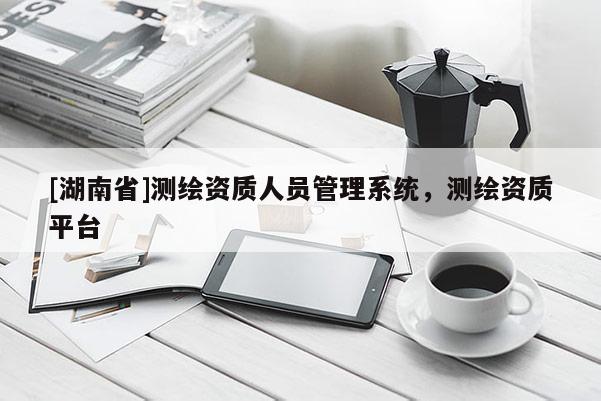 [湖南省]測繪資質人員管理系統，測繪資質平臺