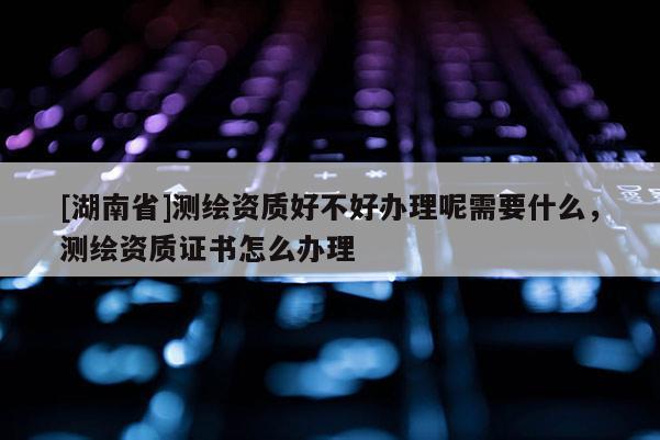[湖南省]測繪資質好不好辦理呢需要什么，測繪資質證書怎么辦理