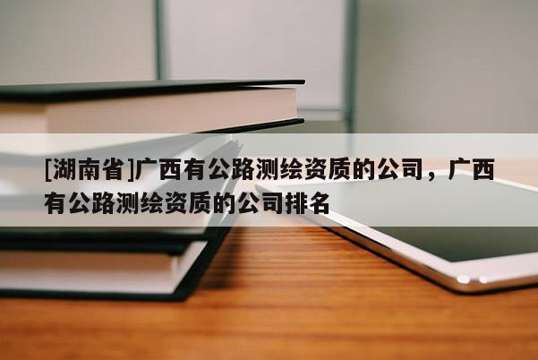 [湖南省]廣西有公路測繪資質的公司，廣西有公路測繪資質的公司排名