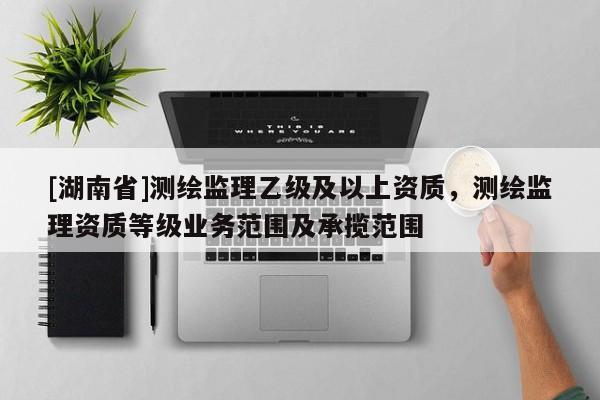 [湖南省]測繪監理乙級及以上資質，測繪監理資質等級業務范圍及承攬范圍