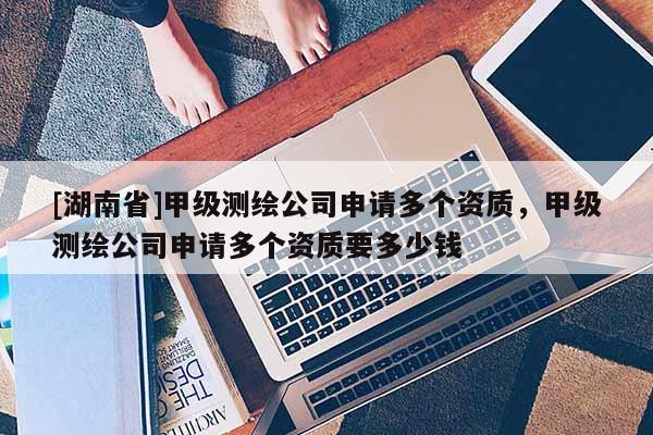 [湖南省]甲級測繪公司申請多個資質，甲級測繪公司申請多個資質要多少錢