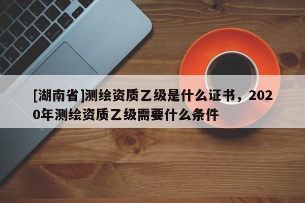 [湖南省]測(cè)繪資質(zhì)乙級(jí)是什么證書，2020年測(cè)繪資質(zhì)乙級(jí)需要什么條件