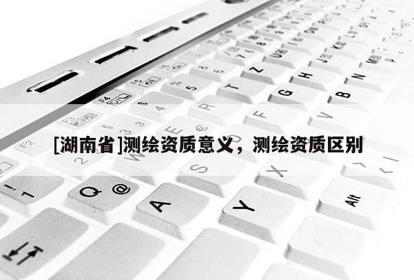 [湖南省]測繪資質意義，測繪資質區別