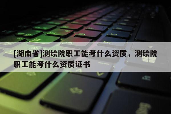[湖南省]測繪院職工能考什么資質，測繪院職工能考什么資質證書
