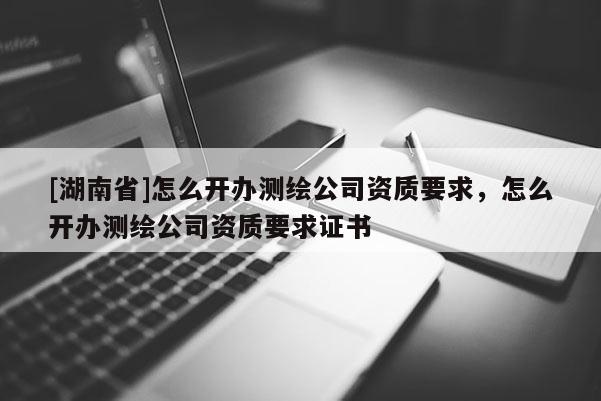 [湖南省]怎么開辦測繪公司資質要求，怎么開辦測繪公司資質要求證書
