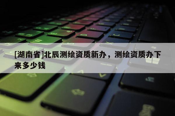 [湖南省]北辰測繪資質(zhì)新辦，測繪資質(zhì)辦下來多少錢