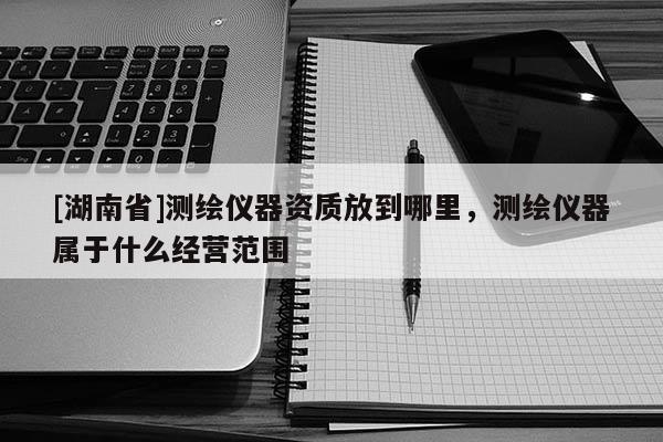 [湖南省]測繪儀器資質放到哪里，測繪儀器屬于什么經營范圍