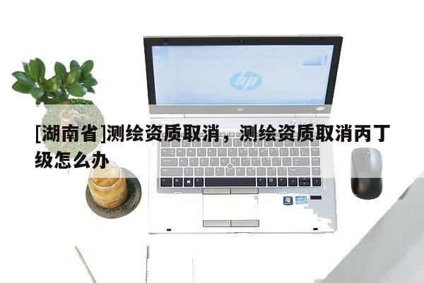 [湖南省]測繪資質取消，測繪資質取消丙丁級怎么辦