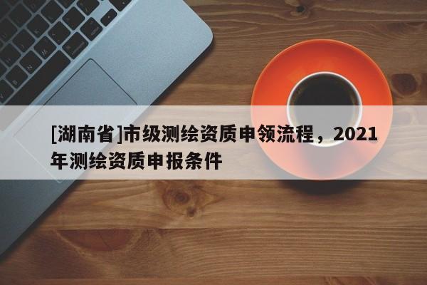 [湖南省]市級測繪資質申領流程，2021年測繪資質申報條件